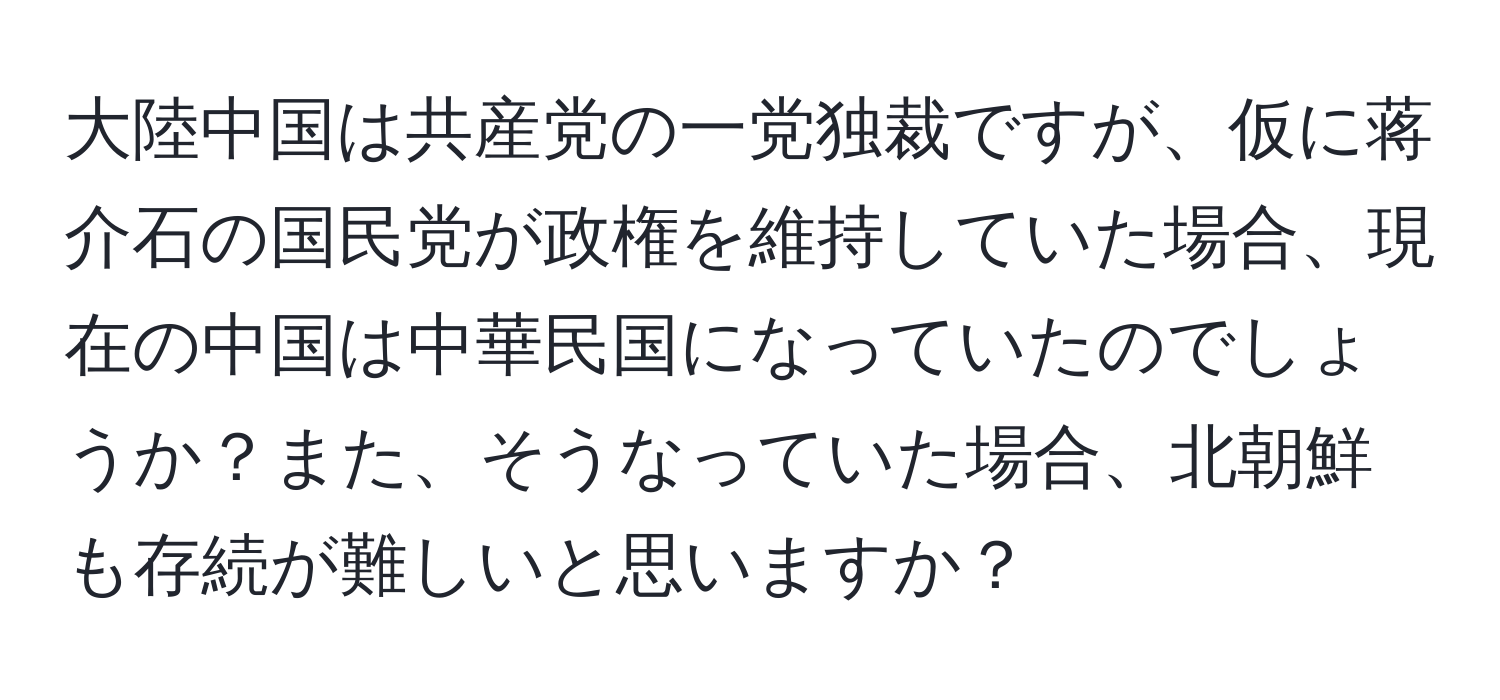 大陸中国は共産党の一党独裁ですが、仮に蒋介石の国民党が政権を維持していた場合、現在の中国は中華民国になっていたのでしょうか？また、そうなっていた場合、北朝鮮も存続が難しいと思いますか？