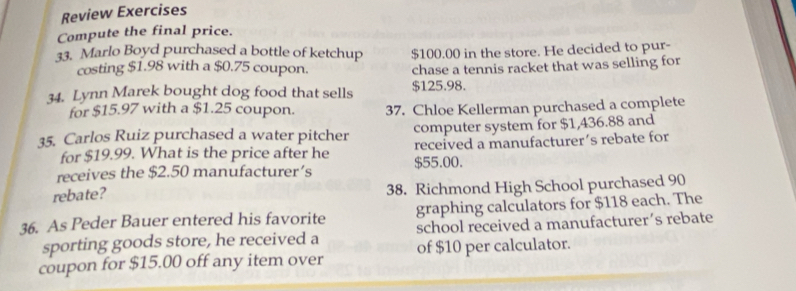 Review Exercises 
Compute the final price. 
33. Marlo Boyd purchased a bottle of ketchup $100.00 in the store. He decided to pur- 
costing $1.98 with a $0.75 coupon. chase a tennis racket that was selling for 
34. Lynn Marek bought dog food that sells $125.98. 
for $15.97 with a $1.25 coupon. 37. Chloe Kellerman purchased a complete 
computer system for $1,436.88 and 
35. Carlos Ruiz purchased a water pitcher received a manufacturer´s rebate for 
for $19.99. What is the price after he 
receives the $2.50 manufacturer’s $55.00. 
rebate? 38. Richmond High School purchased 90
36. As Peder Bauer entered his favorite graphing calculators for $118 each. The 
sporting goods store, he received a school received a manufacturer´s rebate 
coupon for $15.00 off any item over of $10 per calculator.