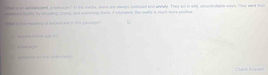 What is an adofescent, a teenager? In the media, teens are always confused and unrully. They act in wild, uncontrollable ways. They vent their
emotions foudly, by shouting, crying, and slamming doors. Fortunately, the reality is much more positive
What is the meaning of adolescent in this passage?
anyone below age 20
a teenager
someone no one understands
Check Answer