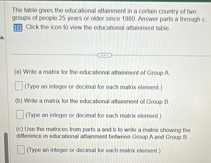 The table gives the educational attainment in a certain country of two 
groups of people 25 years or older since 1980. Answer parts a through c. 
Click the icon to view the educational attainment table. 
(a) Write a matrix for the educational attainment of Group A. 
(Type an integer or decimal for each matrix element.) 
(b) Write a matrix for the educational attainment of Group B 
(Type an integer or decimal for each matrix element.) 
(c) Use the matrices from parts a and b to write a matrix showing the 
difference in educational attainment between Group A and Group B 
(Type an integer or decimal for each matrix element.)