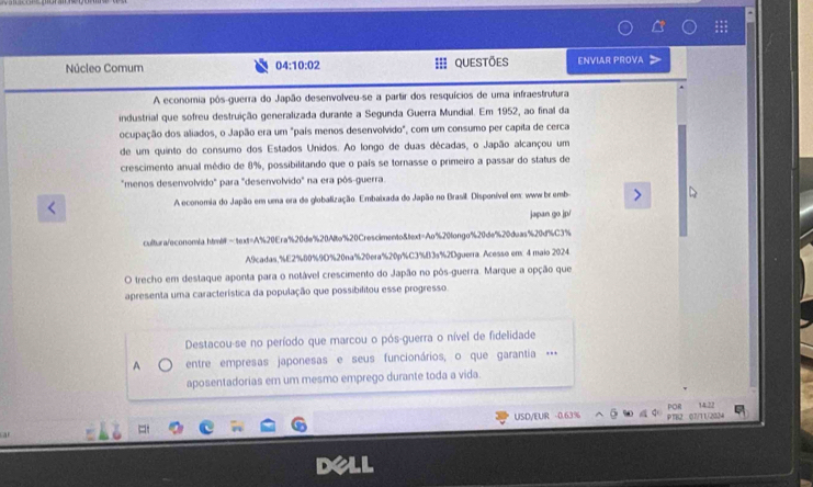 Núcleo Comum 04:10:02 QUEStõeS ENVIAR PROVA 
A economia pôs-guerra do Japão desenvolveu-se a partir dos resquícios de uma infraestrutura 
industrial que sofreu destruição generalizada durante a Segunda Guerra Mundial. Em 1952, ao final da 
ocupação dos aliados, o Japão era um "país menos desenvolvido", com um consumo per capita de cerca 
de um quinto do consumo dos Estados Unidos. Ao longo de duas décadas, o Japão alcançou um 
crescimento anual médio de 8%, possibilitando que o país se tornasse o primeiro a passar do status de 
"menos desenvolvido" para "desenvolvido" na era pôs-guerra. 
A economia do Japão em uma ora de globalização. Embaixada do Japão no Brasil. Disponível em: www br emb 
japan go jp/ 
cultura/econon/a.htmitext=A% 20Era% 20de% 20Alte % 20Crescimento&text=Ao%20tongo% 20de% 20deas % 20d% C3%
A9cadas, % E2% 00% 9O% 20na% 20era% 20p% C3% B3s% 2Dguerra. Acesso em 4 maio 2024 
O trecho em destaque aponta para o notável crescimento do Japão no pôs-guerra. Marque a opção que 
apresenta uma característica da população que possibilitou esse progresso. 
Destacou-se no período que marcou o pós-guerra o nível de fidelidade 
A entre empresas japonesas e seus funcionários, o que garantia … 
aposentadorias em um mesmo emprego durante toda a vida. 
= 14.22
USD/EUR -0.63% 07/11/2034