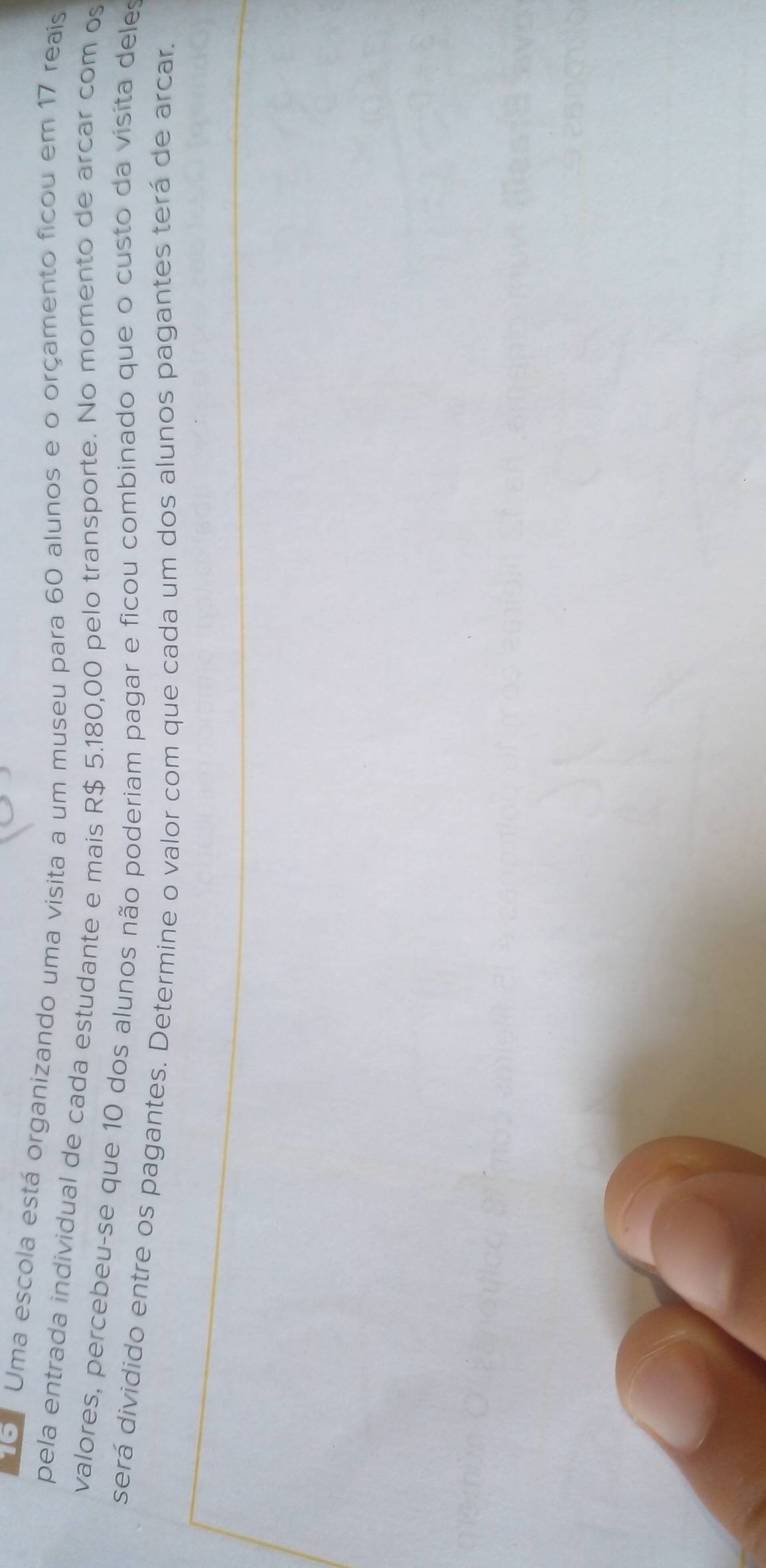 Uma escola está organizando uma visita a um museu para 60 alunos e o orçamento ficou em 17 reais 
pela entrada individual de cada estudante e mais R$ 5.180,00 pelo transporte. No momento de arcar com os 
valores, percebeu-se que 10 dos alunos não poderiam pagar e ficou combinado que o custo da visita deles 
será dividido entre os pagantes. Determine o valor com que cada um dos alunos pagantes terá de arcar.