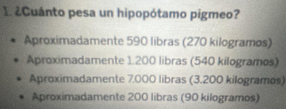 1 ¿Cuánto pesa un hipopótamo pigmeo?
Aproximadamente 590 libras (270 kilogramos)
Aproximadamente 1.200 libras (540 kilogramos)
Aproximadamente 7.000 libras (3.200 kilogramos)
Aproximadamente 200 libras (90 kilogramos)