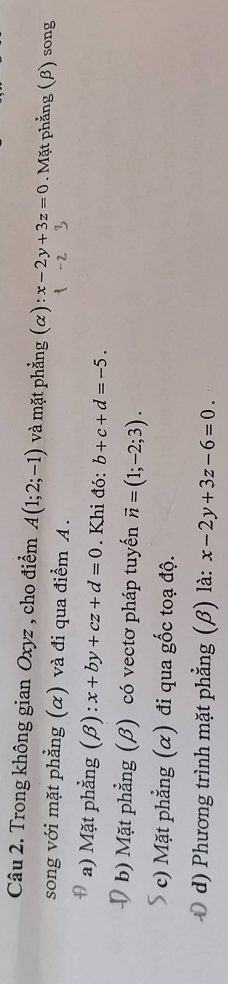 Trong không gian Oxyz , cho điểm A(1;2;-1) và mặt phẳng (α): x-2y+3z=0. Mặt phẳng (β) song
song với mặt phẳng (α) và đi qua điểm A.
D a) Mặt phẳng (β): x+by+cz+d=0. Khi đó: b+c+d=-5.
b) Mặt phẳng (β) có vectơ pháp tuyến vector n=(1;-2;3).
c) Mặt phẳng (α) đi qua gốc toạ độ.
0 d) Phương trình mặt phẳng (β) là: x-2y+3z-6=0.