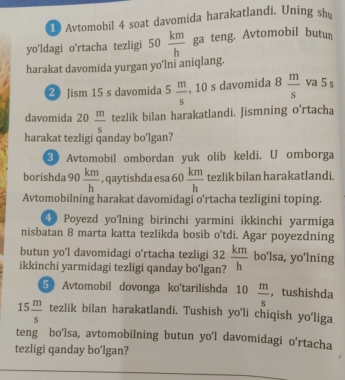 Avtomobil 4 soat davomida harakatlandi. Uning shu 
yo‘ldagi o'rtacha tezligi 50  km/h  ga teng. Avtomobil butun 
harakat davomida yurgan yo‘lni aniqlang. 
2 Jism 15 s davomida 5 m/s  , 10 s davomida 8 m/s  va 5 s 
davomida 20 m/s  tezlik bilan harakatlandi. Jismning o‘rtacha 
harakat tezligi qanday bo‘lgan? 
3 Avtomobil ombordan yuk olib keldi. U omborga 
borishda 90 km/h  , qaytishda esa 60  km/h  tezlik bilan harakatlandi. 
□  
Avtomobilning harakat davomidagi o’rtacha tezligini toping.
40 Poyezd yo'lning birinchi yarmini ikkinchi yarmiga 
nisbatan 8 marta katta tezlikda bosib o'tdi. Agar poyezdning 
butun yo'l davomidagi o‘rtacha tezligi 
ikkinchi yarmidagi tezligi qanday bo‘lga 32 km/h  bo‘lsa, yo‘lning 
5 Avtomobil dovonga ko'tarilishda 10 m/s  , tushishda
15 m/s  tezlik bilan harakatlandi. Tushish yo'li chiqish yo'liga 
teng bo’lsa, avtomobilning butun yo‘l davomidagi o‘rtacha 
tezligi qanday bo‘lgan?