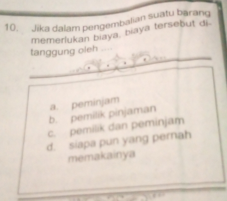 Jika dalam pengembalian suatu barang
memerlukan biaya, biaya tersebut di
tanggung oleh
a. peminjam
b. pemilik pinjaman
c. pemilik dan peminjam
d. siapa pun yang pernah
memakainya