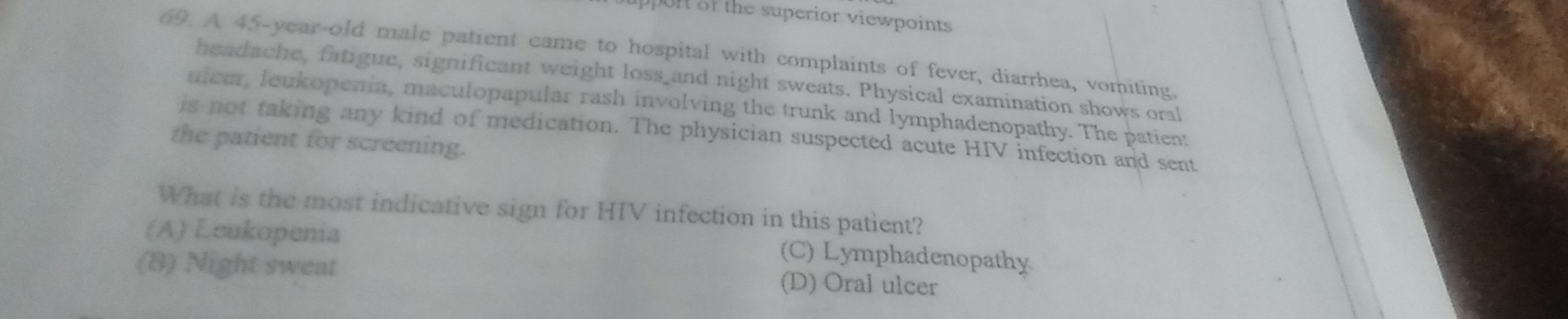 uppon of the superior viewpoints 
69. A 45-year-old male patient came to hospital with complaints of fever, diarrhea, vomiting,
headache, fatigue, significant weight loss and night sweats. Physical examination shows oral
ulcer, leukopenia, maculopapular rash involving the trunk and lymphadenopathy. The patien:
is not taking any kind of medication. The physician suspected acute HIV infection and sent
the patient for screening.
What is the most indicative sign for HIV infection in this patient?
(A) Leukopenia (C) Lymphadenopathy
(8) Night sweat (D) Oral ulcer