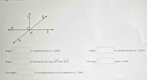 Angle □ is supplementary to ∠ QUS Angle □ is complementary to ∠QMS
Angle □ is formed by the rays vector MT and vector MS The rays □ form ∠ TMR
The angle □ is complementary but not adjacent to ∠ TMQ