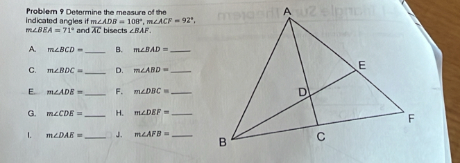 Problem 9 Determine the measure of the 
indicated angles if m∠ ADB=108°, m∠ ACF=92°,
m∠ BEA=71° and overline AC bisects ∠ BAF. 
A. m∠ BCD= _ B. m∠ BAD= _ 
C. m∠ BDC= _ D. m∠ ABD= _ 
E. m∠ ADE= _ F. m∠ DBC= _ 
G. m∠ CDE= _ H. m∠ DEF= _ 
1. m∠ DAE= _ J. m∠ AFB= _