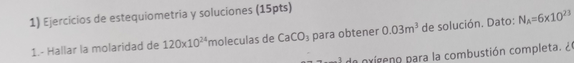 Ejercicios de estequiometria y soluciones (15pts) 
1.- Hallar la molaridad de 120* 10^(24) moleculas de CaCO_3 para obtener 0.03m^3 de solución. Dato: N_A=6* 10^(23)
de oxíceno para la combustión completa. ¿ l