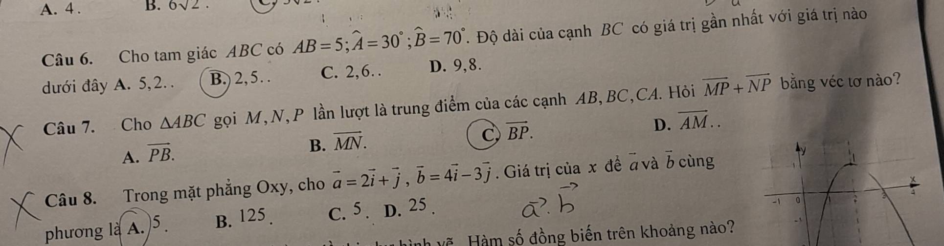 A. 4. B. 6sqrt(2). 
Câu 6. Cho tam giác ABC có AB=5; widehat A=30°; widehat B=70°. Độ dài của cạnh BC có giá trị gần nhất với giá trị nào
dưới đây A. 5, 2.. B.) 2, 5. . C. 2, 6… D. 9, 8.
Câu 7. Cho △ ABC gọi M, N, P lần lượt là trung điểm của các cạnh AB, BC,CA. Hỏi vector MP+vector NP bằng véc tơ nào?
D. overline AM..
A. vector PB.
B. vector MN.
C vector BP. 
Câu 8. Trong mặt phẳng Oxy, cho vector a=2vector i+vector j, vector b=4vector i-3vector j. Giá trị của x đề # và vector b cùng
phương là A.)5. B. 125.
C. 5. D. 25.
Nh vẽ Hàm số đồng biến trên khoảng nào?