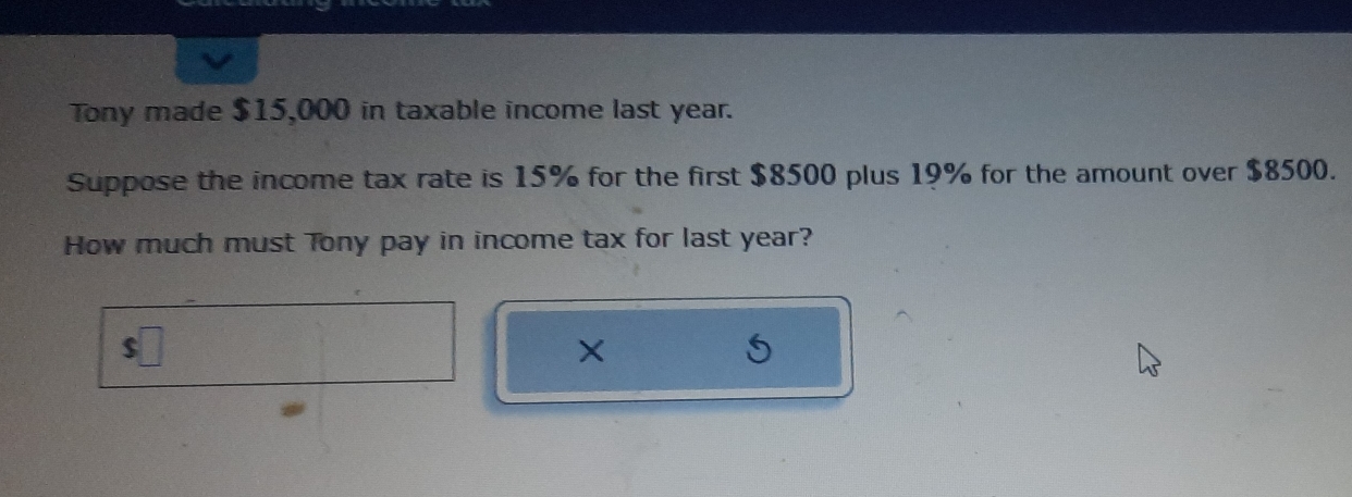 Tony made $15,000 in taxable income last year. 
Suppose the income tax rate is 15% for the first $8500 plus 19% for the amount over $8500. 
How much must Tony pay in income tax for last year? 
×