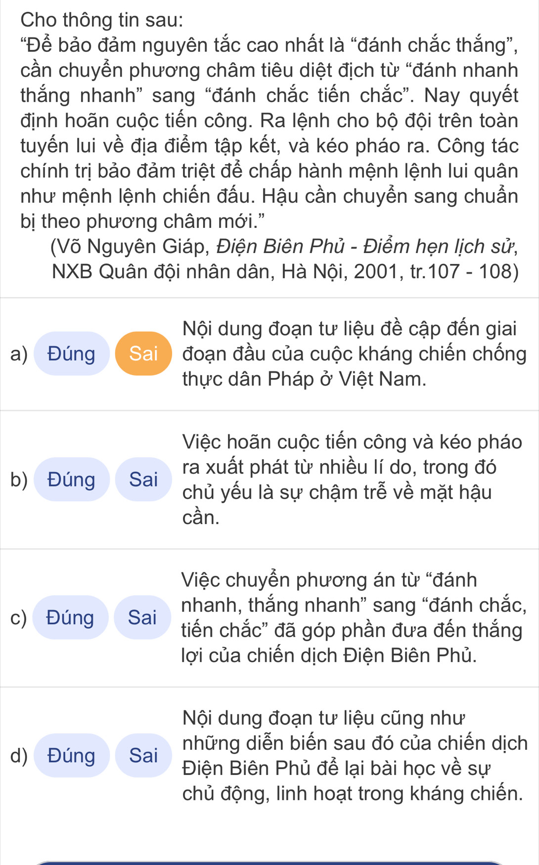 Cho thông tin sau: 
“Để bảo đảm nguyên tắc cao nhất là “đánh chắc thắng”, 
cần chuyển phương châm tiêu diệt địch từ “đánh nhanh 
thắng nhanh” sang “đánh chắc tiến chắc”. Nay quyết 
định hoãn cuộc tiến công. Ra lệnh cho bộ đội trên toàn 
tuyến lui về địa điểm tập kết, và kéo pháo ra. Công tác 
chính trị bảo đảm triệt để chấp hành mệnh lệnh lui quân 
như mệnh lệnh chiến đấu. Hậu cần chuyển sang chuẩn 
bị theo phương châm mới." 
(Võ Nguyên Giáp, Điện Biên Phủ - Điểm hẹn lịch sử, 
NXB Quân đội nhân dân, Hà Nội, 2001, tr.107 - 108) 
Nội dung đoạn tư liệu đề cập đến giai 
a) Đúng Sai đoạn đầu của cuộc kháng chiến chống 
thực dân Pháp ở Việt Nam. 
Việc hoãn cuộc tiến công và kéo pháo 
b) Đúng Sai ra xuất phát từ nhiều lí do, trong đó 
chủ yếu là sự chậm trễ về mặt hậu 
cần. 
Việc chuyển phương án từ “đánh 
c) Đúng Sai nhanh, thắng nhanh” sang “đánh chắc, 
tiến chắc" đã góp phần đưa đến thắng 
lợi của chiến dịch Điện Biên Phủ. 
Nội dung đoạn tư liệu cũng như 
những diễn biến sau đó của chiến dịch 
d) Đúng Sai Điện Biên Phủ để lại bài học về sự 
chủ động, linh hoạt trong kháng chiến.