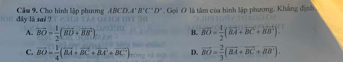 Cho hình lập phương ABCD. A'B'C'D'. Gọi O là tâm của hình lập phương. Khẳng định
dây là sai ?
A. overline BO= 1/2 (overline BD+overline BB'). overline BO= 1/2 (overline BA+overline BC+overline BB'). 
B.
C. overline BO= 1/4 (overline BA+overline BC+overline BA'+overline BC') vector BO= 2/3 (vector BA+vector BC+vector BB'). 
D.