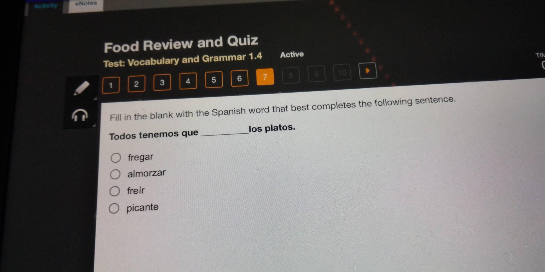 Activity eNotes
Food Review and Quiz
Test: Vocabulary and Grammar 1.4 Active
TIN
1 2 3 4 5 6 7 8 9 10
Fill in the blank with the Spanish word that best completes the following sentence.
Todos tenemos que _los platos.
fregar
almorzar
freír
picante