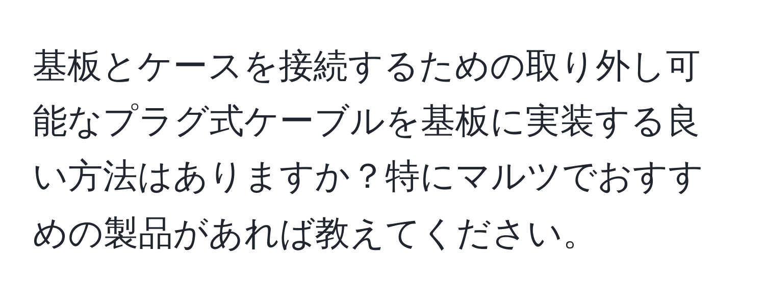 基板とケースを接続するための取り外し可能なプラグ式ケーブルを基板に実装する良い方法はありますか？特にマルツでおすすめの製品があれば教えてください。