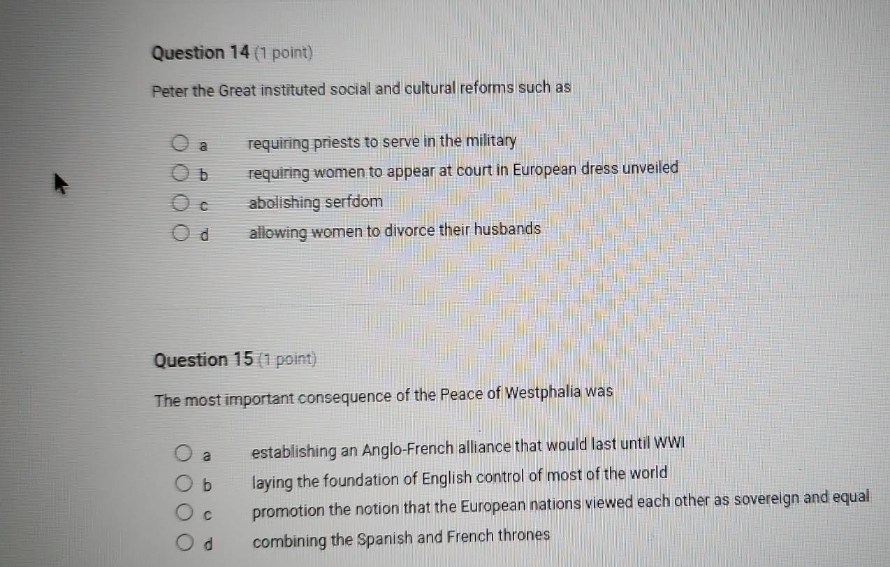Peter the Great instituted social and cultural reforms such as
a requiring priests to serve in the military
b requiring women to appear at court in European dress unveiled
C abolishing serfdom
d allowing women to divorce their husbands
Question 15 (1 point)
The most important consequence of the Peace of Westphalia was
a establishing an Anglo-French alliance that would last until WWI
b laying the foundation of English control of most of the world
c promotion the notion that the European nations viewed each other as sovereign and equal
dà combining the Spanish and French thrones
