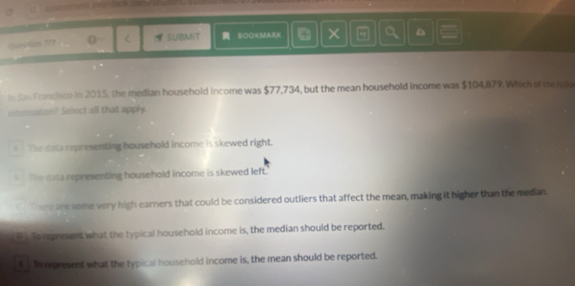 Question 7/7 < SUBMIT BOOKMARK ×
D
tn San Francisco in 2015, the median household income was  $77,734, but the mean household income was $104,879. Which of the follo
information? Select all that apply.
A The data representing household income is skewed right.
0 The data representing household income is skewed left.
a There are some very high earners that could be considered outliers that affect the mean, making it higher than the median.
R . To represent what the typical household income is, the median should be reported.
t to represent what the typical household income is, the mean should be reported.