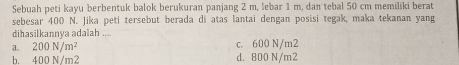 Sebuah peti kayu berbentuk balok berukuran panjang 2 m, lebar 1 m, dan tebal 50 cm memiliki berat
sebesar 400 N. Jika peti tersebut berada di atas lantai dengan posisi tegak, maka tekanan yang
dihasilkannya adalah ....
a. 200N/m^2 c. 600 N/m2
b. 400 N/m2 d. 800 N/m2