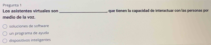 Pregunta 1
Los asistentes virtuales son_ , que tienen la capacidad de interactuar con las personas por
medio de la voz.
soluciones de software
un programa de ayuda
dispositivos inteligentes