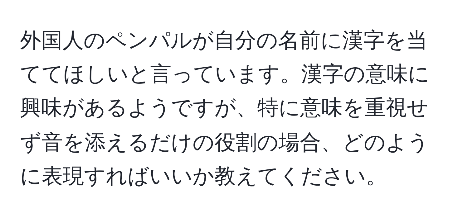 外国人のペンパルが自分の名前に漢字を当ててほしいと言っています。漢字の意味に興味があるようですが、特に意味を重視せず音を添えるだけの役割の場合、どのように表現すればいいか教えてください。