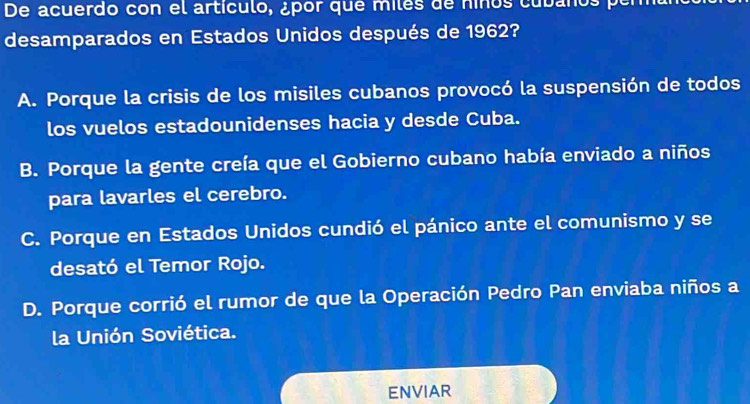 De acuerdo con el artículo, ¿por que miles de niños cubaños po
desamparados en Estados Unidos después de 1962?
A. Porque la crisis de los misiles cubanos provocó la suspensión de todos
los vuelos estadounidenses hacia y desde Cuba.
B. Porque la gente creía que el Gobierno cubano había enviado a niños
para lavarles el cerebro.
C. Porque en Estados Unidos cundió el pánico ante el comunismo y se
desató el Temor Rojo.
D. Porque corrió el rumor de que la Operación Pedro Pan enviaba niños a
la Unión Soviética.
ENVIAR