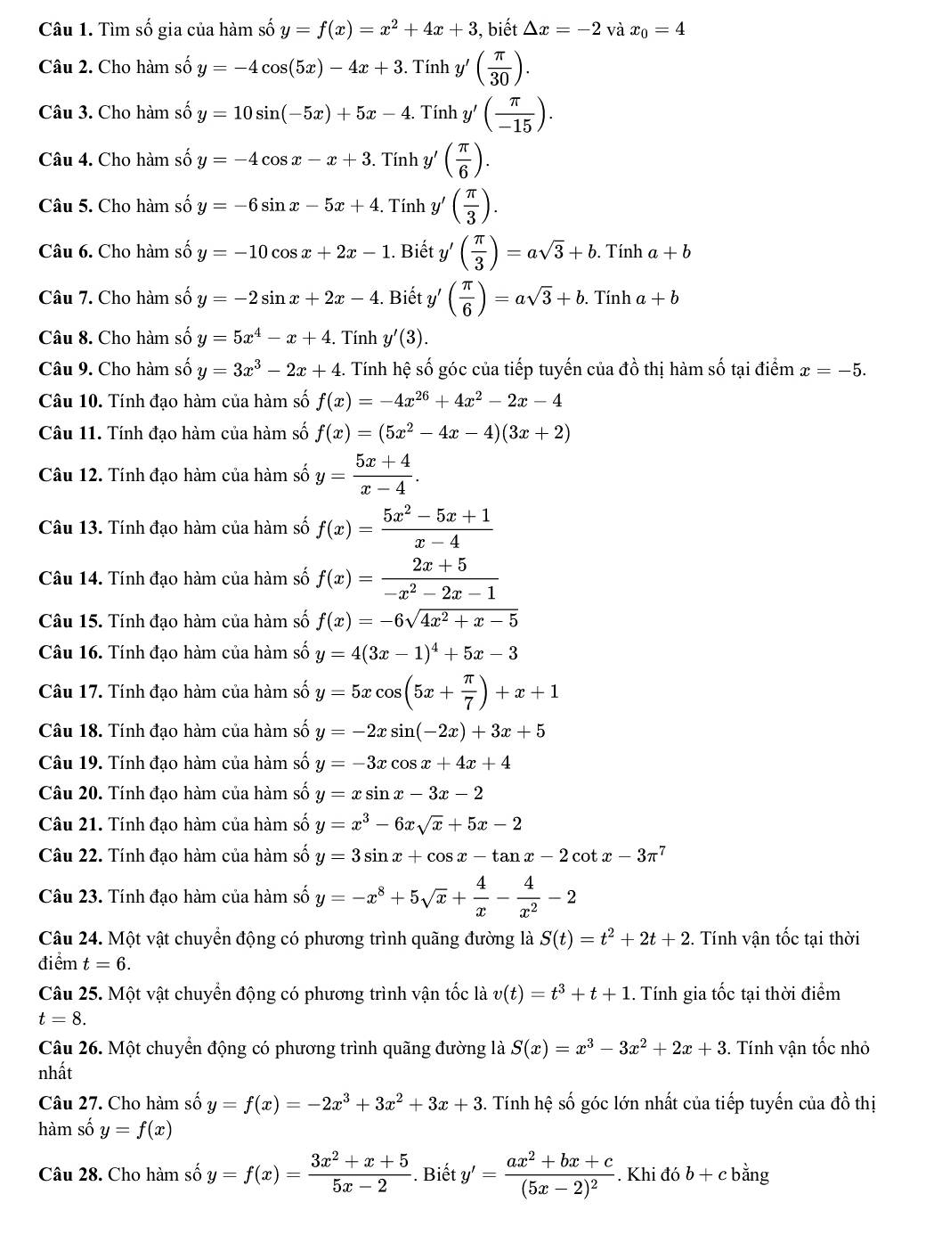 Tìm số gia của hàm số y=f(x)=x^2+4x+3 , biết △ x=-2 và x_0=4
Câu 2. Cho hàm số y=-4cos (5x)-4x+3. Tính y'( π /30 ).
Câu 3. Cho hàm số y=10sin (-5x)+5x-4. Tính y'( π /-15 ).
Câu 4. Cho hàm số y=-4cos x-x+3. Tính y' ( π /6 ).
Câu 5. Cho hàm số y=-6sin x-5x+4. Tính y ( π /3 ).
Câu 6. Cho hàm số y=-10cos x+2x-1. Biết y ( π /3 )=asqrt(3)+b. Tính a+b
Câu 7. Cho hàm số y=-2sin x+2x-4 :. Biết y '( π /6 )=asqrt(3)+b. Tính a+b
Câu 8. Cho hàm số y=5x^4-x+4 :. Tính y'(3).
Câu 9. Cho hàm số y=3x^3-2x+4. Tính hệ số góc của tiếp tuyến của đồ thị hàm số tại điểm x=-5.
Câu 10. Tính đạo hàm của hàm số f(x)=-4x^(26)+4x^2-2x-4
Câu 11. Tính đạo hàm của hàm số f(x)=(5x^2-4x-4)(3x+2)
Câu 12. Tính đạo hàm của hàm số y= (5x+4)/x-4 .
Câu 13. Tính đạo hàm của hàm số f(x)= (5x^2-5x+1)/x-4 
Câu 14. Tính đạo hàm của hàm số f(x)= (2x+5)/-x^2-2x-1 
Câu 15. Tính đạo hàm của hàm số f(x)=-6sqrt(4x^2+x-5)
Câu 16. Tính đạo hàm của hàm số y=4(3x-1)^4+5x-3
Câu 17. Tính đạo hàm của hàm số y=5xcos (5x+ π /7 )+x+1
Câu 18. Tính đạo hàm của hàm số y=-2xsin (-2x)+3x+5
Câu 19. Tính đạo hàm của hàm số y=-3xcos x+4x+4
Câu 20. Tính đạo hàm của hàm số y=xsin x-3x-2
Câu 21. Tính đạo hàm của hàm số y=x^3-6xsqrt(x)+5x-2
Câu 22. Tính đạo hàm của hàm số y=3sin x+cos x-tan x-2cot x-3π^7
Câu 23. Tính đạo hàm của hàm số y=-x^8+5sqrt(x)+ 4/x - 4/x^2 -2
Câu 24. Một vật chuyển động có phương trình quãng đường là S(t)=t^2+2t+2. Tính vận tốc tại thời
điểm t=6.
Câu 25. Một vật chuyển động có phương trình vận tốc là v(t)=t^3+t+1. Tính gia tốc tại thời điểm
t=8.
Câu 26. Một chuyển động có phương trình quãng đường là S(x)=x^3-3x^2+2x+3. Tính vận tốc nhỏ
nhất
Câu 27. Cho hàm số y=fy=f(x)=-2x^3+3x^2+3x+3 4. Tính hệ số góc lớn nhất của tiếp tuyến của đồ thị
hàm số y=f(x)
Câu 28. Cho hàm số y=f(x)= (3x^2+x+5)/5x-2 . Biết y'=frac ax^2+bx+c(5x-2)^2. Khi đó b+c bằng