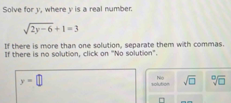 Solve for y, where y is a real number.
sqrt(2y-6)+1=3
If there is more than one solution, separate them with commas.
If there is no solution, click on "No solution".
y=□
No
solution sqrt(□ ) sqrt[□](□ )