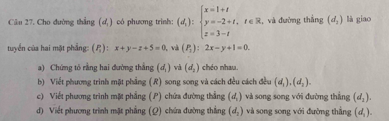 Cho đường thẳng (d_1) có phương trình: (d_1):beginarrayl x=1+t y=-2+t,t∈ R z=3-tendarray. , và đường thẳng (d_2) là giao 
tuyến của hai mặt phẳng: (P_1):x+y-z+5=0 , và (P_2):2x-y+1=0. 
a) Chứng tỏ rằng hai đường thẳng (d_1) và (d_2) chéo nhau. 
b) Viết phương trình mặt phẳng (R) song song và cách đều cách đều (d_1),(d_2). 
c) Viết phương trình mặt phẳng (P) chứa đường thẳng (d_1) và song song với đường thắng (d_2). 
d) Viết phương trình mặt phẳng (Q) chứa đường thẳng (d_2) và song song với đường thẳng (d_1).