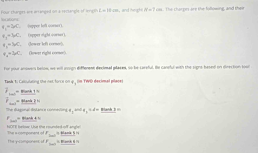 Four charges are arranged on a rectangle of length L=10cm , and height H=7cm. The charges are the following, and their
locations:
q_1=2mu C , (upper left corner),
q_2=3mu C , (upper right corner),
q_3=3mu C , (lower left corner),
q_4=2mu C , (lower right corner).
For your answers below, we will assign different decimal places, so be careful. Be careful with the signs based on direction too!
Task 1: Calculating the net force on q_3 (in TWO decimal place)
vector F_lon3= Blank 1 N
vector F_4on3= Blank 2 N
The diagonal distance connecting q_2 and q_3 is d= Blank 3 m
F_2003= Blank 4 N
NOTE below: Use the rounded-off angle!
The x -component of F_2on3 is Blank 5 N _ BIank5 
The y -component of F_2cm3 is Blank 6 N