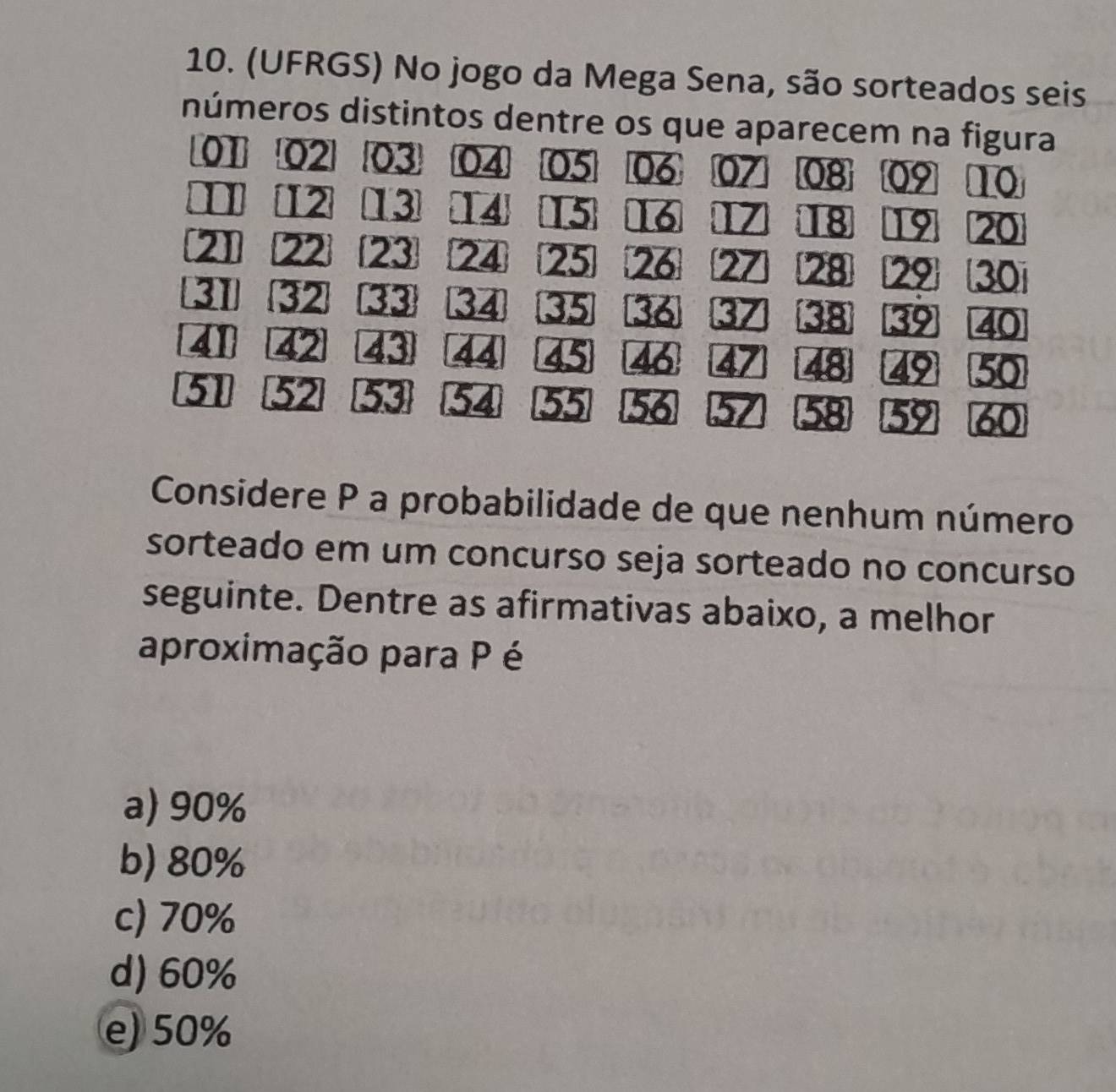 (UFRGS) No jogo da Mega Sena, são sorteados seis
números distintos dentre os que aparecem na figura
01 02 03 04 05 06 07 08 09 10
1 12 13 14 15 16 Z 18 19 20
211 22 23 24 25 26 27 28 29 30
31 32 33 34 35 36 37 38 39 40
41 42 43 44 45 46 47 48 49 50
51 52 53 54 55 56 57 58 59 60
Considere P a probabilidade de que nenhum número
sorteado em um concurso seja sorteado no concurso
seguinte. Dentre as afirmativas abaixo, a melhor
aproximação para P é
a) 90%
b) 80%
c) 70%
d) 60%
e) 50%