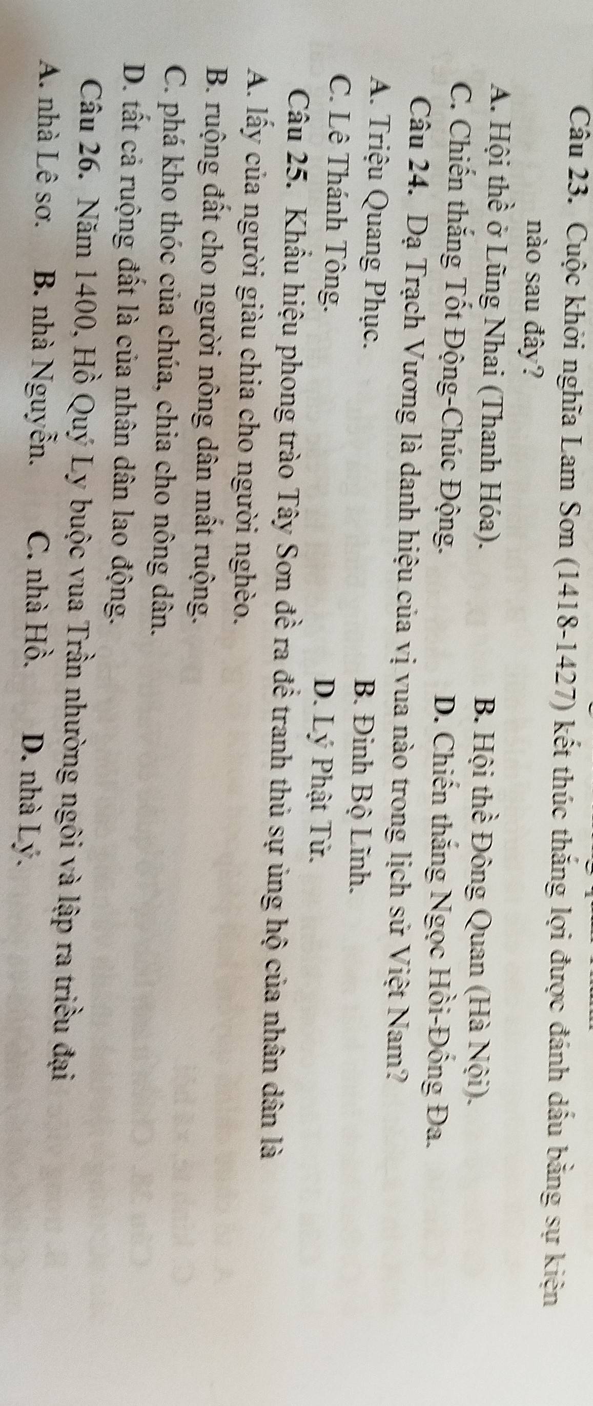 Cuộc khởi nghĩa Lam Sơn (1418-1427) kết thúc thắng lợi được đánh dầu bằng sự kiện
nào sau đây?
A. Hội thề ở Lũng Nhai (Thanh Hóa). B. Hội thể Đông Quan (Hà Nội).
C. Chiến thắng Tốt Động-Chúc Động. D. Chiến thắng Ngọc Hồi-Đống Đa.
Câu 24. Dạ Trạch Vương là danh hiệu của vị vua nào trong lịch sử Việt Nam?
A. Triệu Quang Phục. B. Đinh Bộ Lĩnh.
C. Lê Thánh Tông. D. Lý Phật Tử.
Câu 25. Khẩu hiệu phong trào Tây Sơn đề ra để tranh thủ sự ủng hộ của nhân dân là
A. lấy của người giàu chia cho người nghèo.
B. ruộng đất cho người nông dân mất ruộng.
C. phá kho thóc của chúa, chia cho nông dân.
D. tất cả ruộng đất là của nhân dân lao động.
Câu 26. Năm 1400, Hồ Quý Ly buộc vua Trần nhường ngôi và lập ra triều đại
A. nhà Lê sơ. B. nhà Nguyễn. C. nhà Hồ. D. nhà Lý.