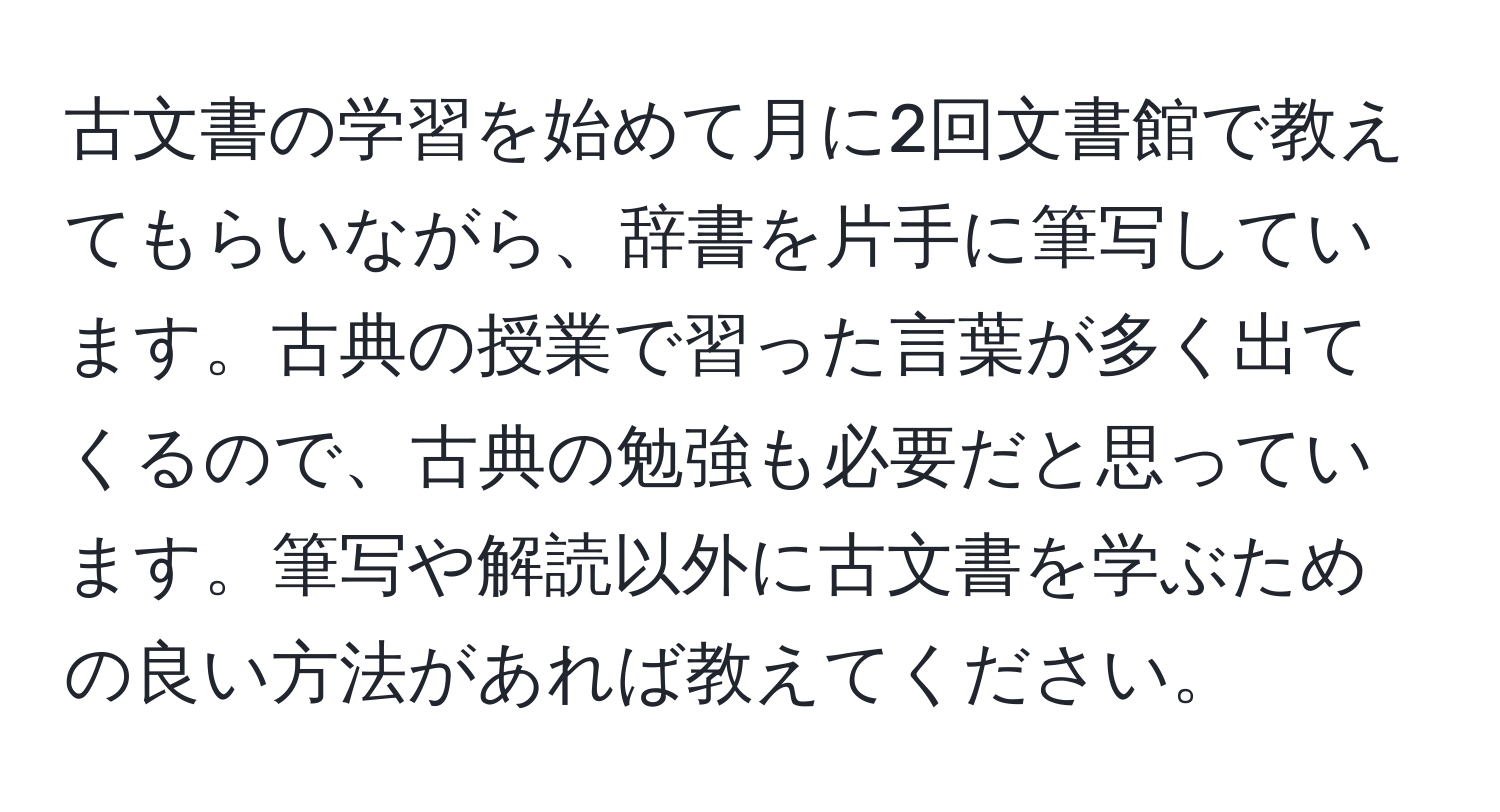 古文書の学習を始めて月に2回文書館で教えてもらいながら、辞書を片手に筆写しています。古典の授業で習った言葉が多く出てくるので、古典の勉強も必要だと思っています。筆写や解読以外に古文書を学ぶための良い方法があれば教えてください。