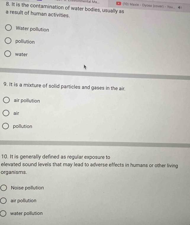 onmental Ma... . (10) Maxie - Dyosa (cover) - You...
8. It is the contamination of water bodies, usually as
a result of human activities.
Water pollution
pollution
water
9. It is a mixture of solid particles and gases in the air.
air pollution
air
pollution
10. It is generally defined as regular exposure to
elevated sound levels that may lead to adverse effects in humans or other living
organisms.
Noise pollution
air pollution
water pollution