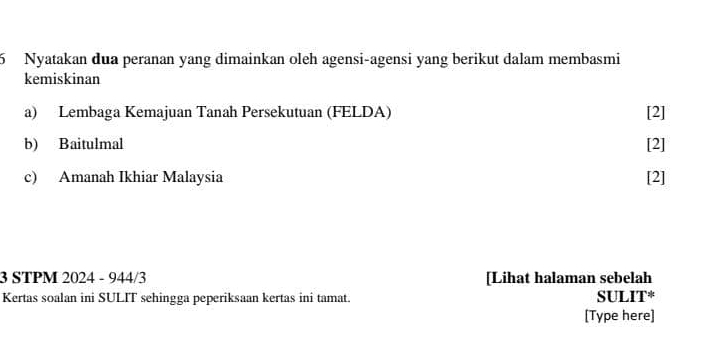 Nyatakan dua peranan yang dimainkan oleh agensi-agensi yang berikut dalam membasmi
kemiskinan
a) Lembaga Kemajuan Tanah Persekutuan (FELDA) [2]
b) Baitulmal
[2]
c) Amanah Ikhiar Malaysia [2]
3 STPM 2024 - 944/3 [Lihat halaman sebelah
Kertas soalan ini SULIT sehingga peperiksaan kertas ini tamat. SULIT*
[Type here]