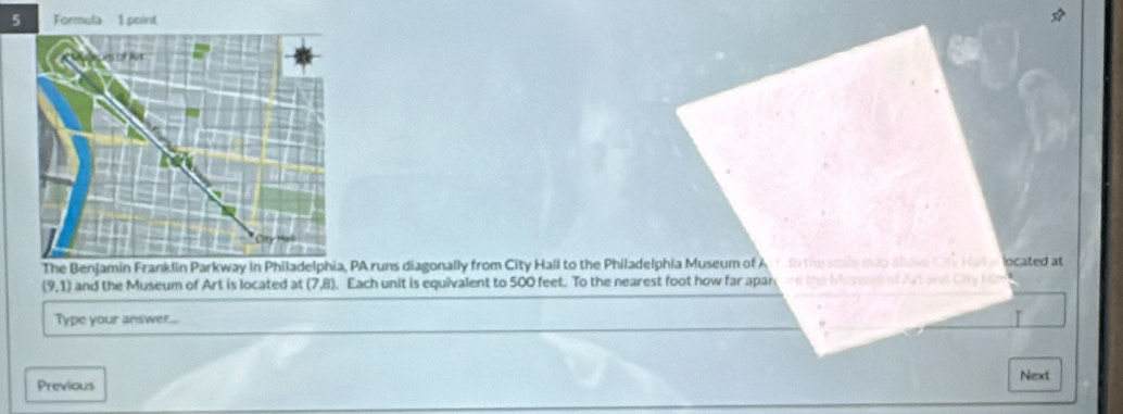 Formula 1 point 
The Benjamin Franklin Parkway in Philadelphia, PA runs diagonally from City Hall to the Philadelphia Museum of A 1 the smile mup aove Cty Ha located at
(9,1) and the Museum of Art is located at (7,8). Each unit is equivalent to 500 feet. To the nearest foot how far apan are the Maseen of Ar and Oty Hr 
Type your answer... I 
Previous Next