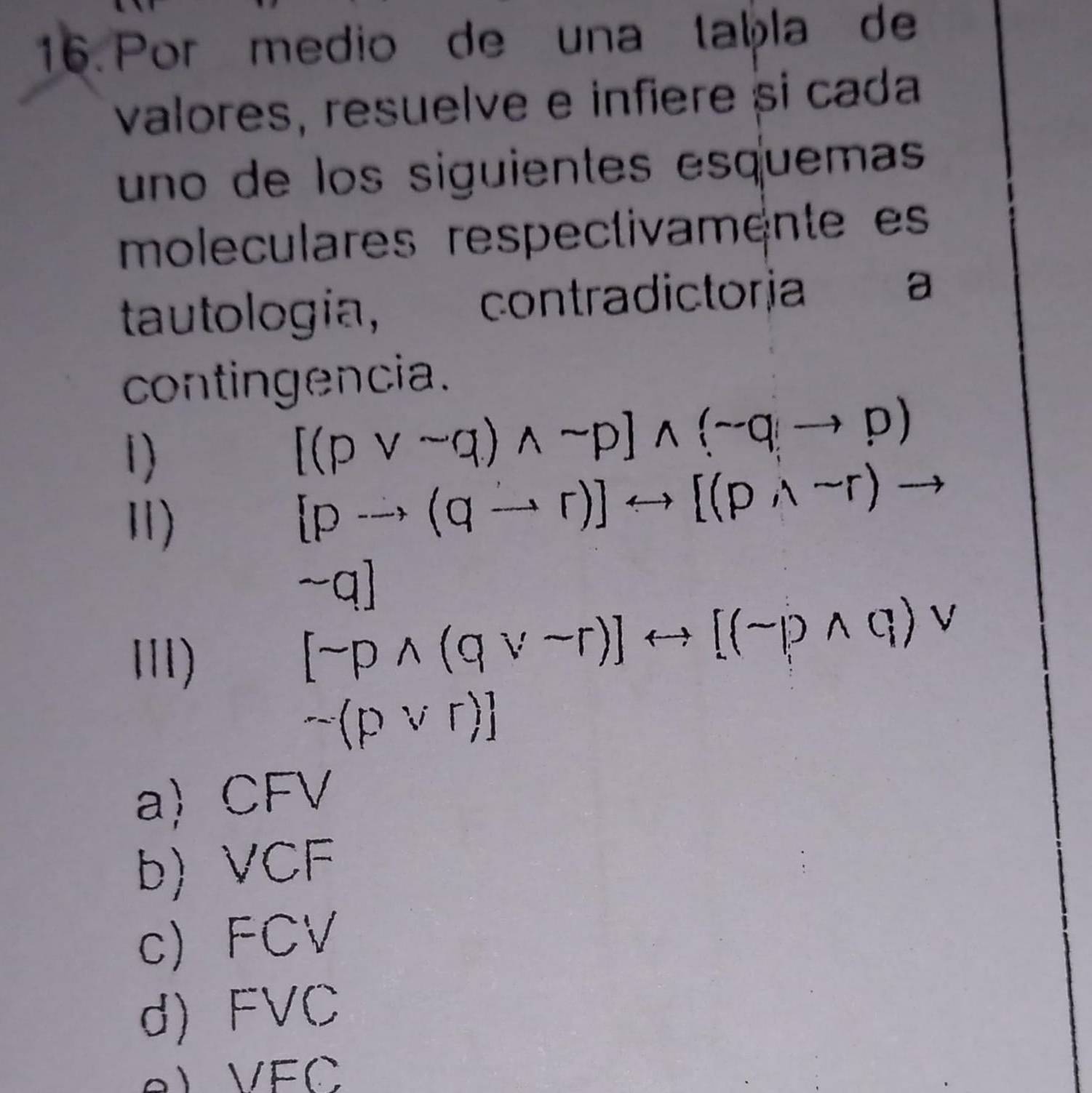 Por medio de una taḫla de
valores, resuelve e infiere si cada
uno de los siguientes esquemas
moleculares respectivamente es
tautología, contradictorja
a
contingencia.
1)
[(pvee sim q)wedge sim p]wedge (sim qto p)
Ⅱ)
[pto (qto r)]rightarrow [(pwedge sim r)to
sim q]
I)
[sim pwedge (qvee sim r)]rightarrow [(sim pwedge q)vee
sim (pvee r)]
a) CFV
b) VCF
c) FCV
d) FVC
) VEC