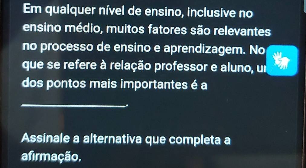 Em qualquer nível de ensino, inclusive no 
ensino médio, muitos fatores são relevantes 
no processo de ensino e aprendizagem. No 
que se refere à relação professor e aluno, um 
dos pontos mais importantes é a 
_ 
. 
Assinale a alternativa que completa a 
afirmação,