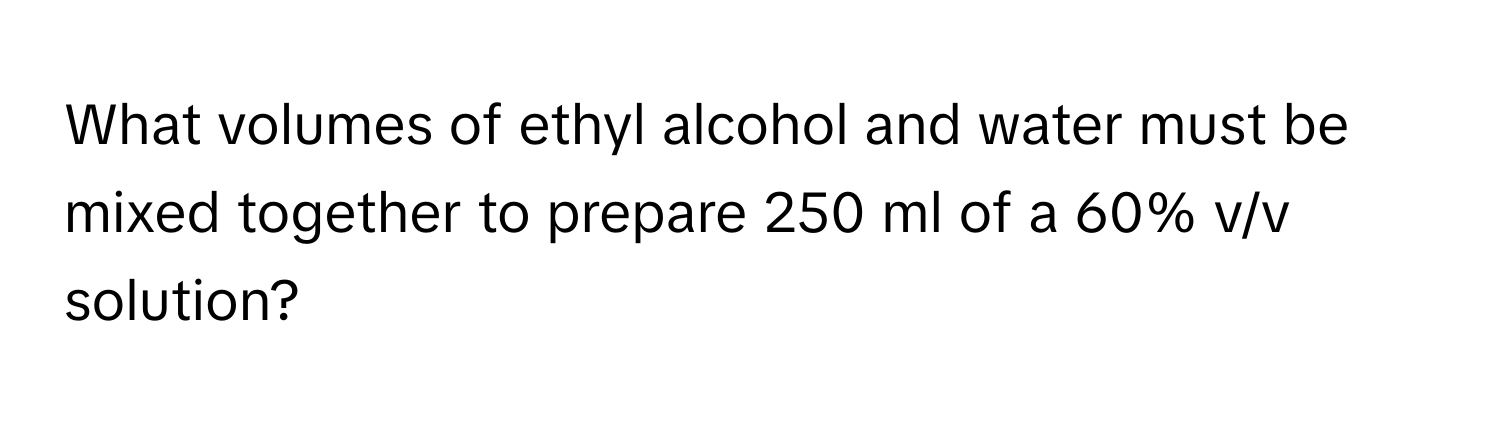 What volumes of ethyl alcohol and water must be mixed together to prepare 250 ml of a 60% v/v solution?