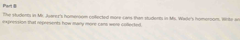 The students in Mr. Juarez's homeroom collected more cans than students in Ms. Wade's homeroom. Write an 
expression that represents how many more cans were collected.