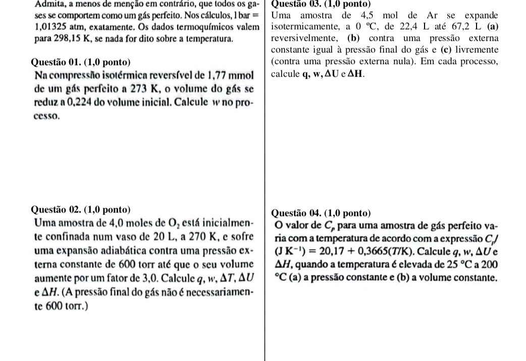 Admita, a menos de menção em contrário, que todos os ga- Questão 03. (1,0 ponto)
ses se comportem como um gás perfeito. Nos cálculos, l bar = Uma amostra de 4,5 mol de Ar se expande
1,01325 atm, exatamente. Os dados termoquímicos valem isotermicamente, a 0°C , de 22,4 L até 67,2 L (a)
para 298,15 K, se nada for dito sobre a temperatura. reversivelmente, (b) contra uma pressão externa
constante igual à pressão final do gás e (c) livremente
Questão 01. (1,0 ponto) (contra uma pressão externa nula). Em cada processo,
Na compressão isotérmica reversível de 1,77 mmol calcule q, w, △ U e △ H.
de um gás perfeito a 273 K, o volume do gás se
reduz a 0,224 do volume inicial. Calcule w no pro-
cesso.
Questão 02. (1,0 ponto) Questão 04. (1,0 ponto)
Uma amostra de 4,0 moles de O_2 está inicialmen- O valor de  C, para uma amostra de gás perfeito va-
te confinada num vaso de 20 L, a 270 K, e sofre ria com a temperatura de acordo com a expressão C,/
uma expansão adiabática contra uma pressão ex- (JK^(-1))=20,17+0,3665(T/K). Calcule q, w, ΔU e
terna constante de 600 torr até que o seu volume △ H , quando a temperatura é elevada de 25°C a 200
aumente por um fator de 3,0. Calcule q, w, ΔT, ΔU°C (a) a pressão constante e (b) a volume constante.
e △ H. (A pressão final do gás não é necessariamen-
te 600 torr.)