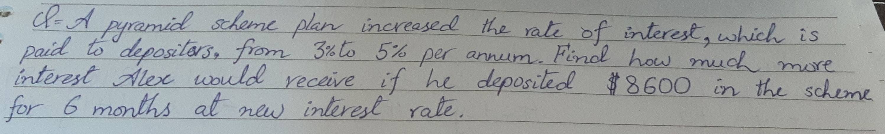 CP=alpha pyramid scheme plan increased the rate of interest, which is 
paid to depositers, from 30to 5% per annum. Find how much more 
interest dex would receive if he deposited 8600 in the scheme 
for 6 months at new interest rate.