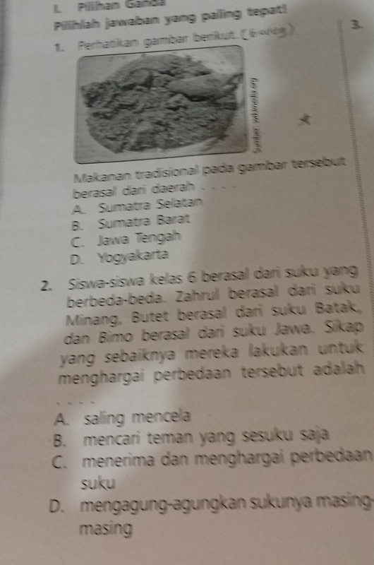 Pillhan Ganda
Pillihlah jawaban yang palling tepat!
1. Perhatikan gambar berikut.(644g) 3.
Makanan tradisional pada gar tersebut
berasal dari daerah
A. Sumatra Selatan
B. Sumatra Barat
C. Jawa Tengah
D. Yogyakarta
2. Siswa-siswa kelas 6 berasal dari suku yang
berbeda-beda. Zahrul berasal dari suku
Minang, Butet berasal dari suku Batak,
dan Bimo berasal dari suku Jawa. Sikap
yang sebaiknya mereka lakukan untuk .
menghargai perbedaan tersebut adalah
A. saling mencela
B. mencari teman yang sesuku saja
C. menerima dan menghargai perbedaan
suku
D. mengagung-agungkan sukunya masing
masing