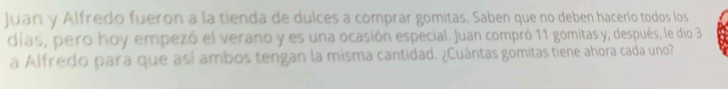 Juan y Alfredo fueron a la tienda de dulces a comprar gomitas. Saben que no deben hacerlo todos los 
días, pero hoy empezó el verano y es una ocasión especial. Juan compró 11 gomitas y, después, le dio 3
a Alfredo para que así ambos tengan la misma cantidad. ¿Cuántas gomitas tiene ahora cada uno?