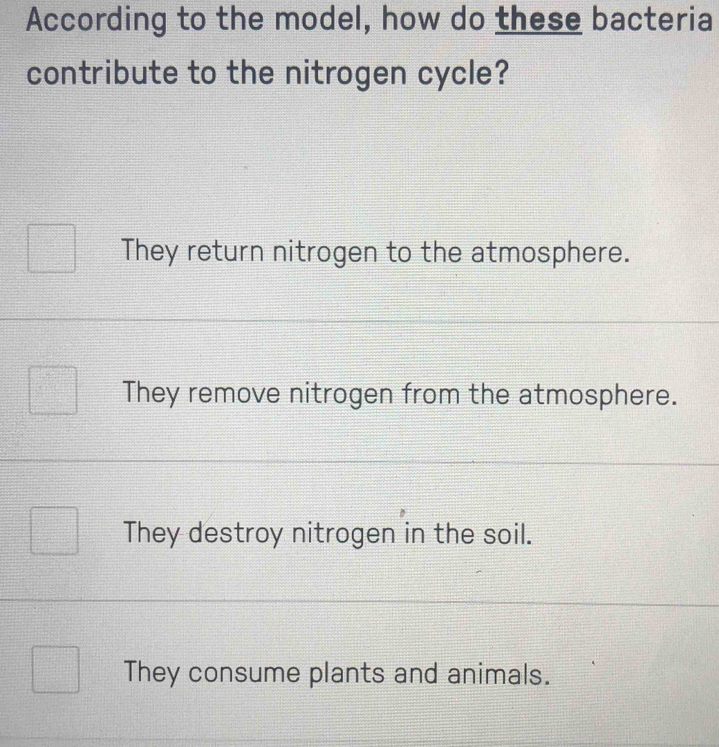 According to the model, how do these bacteria
contribute to the nitrogen cycle?
They return nitrogen to the atmosphere.
They remove nitrogen from the atmosphere.
They destroy nitrogen in the soil.
They consume plants and animals.