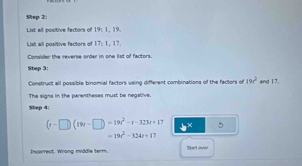 List all positive factors of 19 : 1, 19. 
List all positive factors of 17: 1, 17. 
Consider the reverse order in one list of factors. 
Step 3: 
Construct all possible binomial factors using different combinations of the factors of 19t^2 and 17. 
The signs in the parentheses must be negative. 
Step 4:
(t-□ )(19t-□ )=19t^2-t-323t+17 ×
=19t^2-324t+17
Incorrect. Wrong middle term. Start over