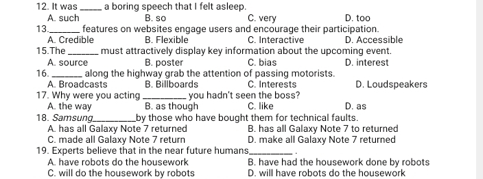 It was _a boring speech that I felt asleep.
A. such B. so C. very D. too
13_ features on websites engage users and encourage their participation.
A. Credible B. Flexible C. Interactive D. Accessible
15.The _must attractively display key information about the upcoming event.
A. source B. poster C. bias D. interest
16._ along the highway grab the attention of passing motorists.
A. Broadcasts B. Billboards C. Interests D. Loudspeakers
17. Why were you acting _you hadn't seen the boss?
A. the way B. as though C. like D. as
18. Samsung_ by those who have bought them for technical faults.
A. has all Galaxy Note 7 returned B. has all Galaxy Note 7 to returned
C. made all Galaxy Note 7 return D. make all Galaxy Note 7 returned
19. Experts believe that in the near future humans_ .
A. have robots do the housework B. have had the housework done by robots
C. will do the housework by robots D. will have robots do the housework