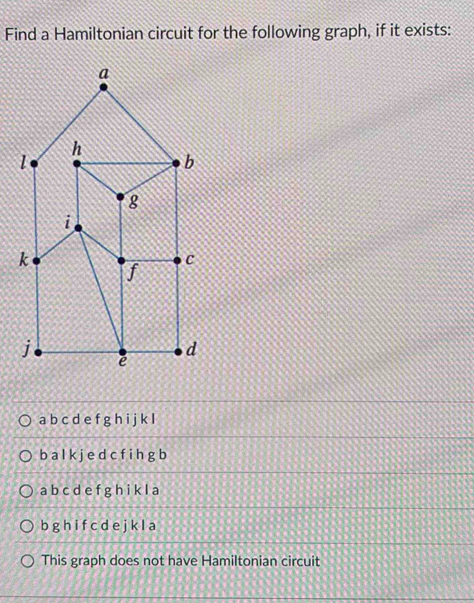 Find a Hamiltonian circuit for the following graph, if it exists:
a
h
1
b
g
i
k
C
f
j
d
ē
a b c d e f g h i j k I
b a l k j e d c f i h g b
a b c d e f g h i k l a
b g h i f c d e j k l a
This graph does not have Hamiltonian circuit