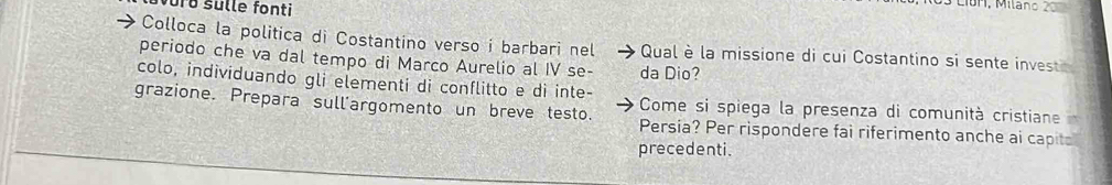 sulle fonti 
CiBH, Milano 20
Colloca la politica di Costantino verso i barbari nel Qual è la missione di cui Costantino si sente invest 
periodo che va dal tempo di Marco Aurelio al IV se- da Dio? 
colo, individuando gli elementi di conflitto e di inte- Come si spiega la presenza di comunità cristiane 
grazione. Prepara sull'argomento un breve testo. Persia? Per rispondere fai riferimento anche ai capito 
precedenti.