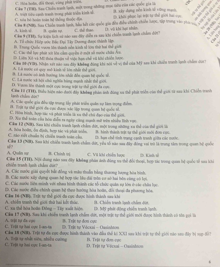 C. Hòa hoãn, đối thoại, cùng phát triển.
Câu 7 (TH). Sau Chiến tranh lạnh, một trong những mục tiêu của các quốc gia là VDC
A. triệt tiêu cạnh tranh trong phát triển kinh tế. B. xây dựng nền kinh tế vững mạnh.  353
C. xóa bỏ hoàn toàn hệ thống thuộc địa. D. khôi phục lại trật tự thế giới hai cực
Câu 8 (NB). Sau Chiến tranh lạnh, hầu hết các quốc gia đều điều chinh chiến lược, tập trung vào phát triể yan
A. kinh tế. B. quân sự. C. thể thao. D. vũ khí hạt nhân.
Câu 9 (TH). Sự kiện lịch sử nào sau đây diễn ra sau khi chiến tranh lạnh chấm dứt?
A. Tổ chức Hiệp ước Bắc Đại Tây Dương được thành lập.
B. Trung Quốc vươn lên thành nền kinh tế lớn thứ hai thế giới
h
C. Các thế lực phát xít lên cầm quyền ở một số nước châu Âu.
D. Liên Xô và Mĩ thỏa thuận về việc hạn chế vũ khí chiến lược.
Câu 10 (VD). Nhận xét nào sau đây không đúng khi nói về vị thế của Mỹ sau khi chiến tranh lạnh chấm dứt?
A. Là nước có quy mô kinh tế lớn nhất thế giới.
B. Là nước có ảnh hưởng lớn nhất đến quan hệ quốc tế.
C. Là nước xã hội chủ nghĩa hùng mạnh nhất thế giới.
D. Vươn lên thành một cực trong trật tự thế giới đa cực.
Câu 11 (TH). Biểu hiện nào dưới đây không phản ánh đúng xu thế phát triển của thế giới từ sau khi Chiến tranh
lạnh chấm dứt?
A. Các quốc gia đều tập trung lấy phát triển quân sự làm trọng điểm.
B. Trật tự thế giới đa cực được xác lập trong quan hệ quốc tế.
C. Hòa bình, hợp tác và phát triển là xu thế chủ đạo của thế giới.
D. Xu thế toàn cầu hóa diễn ra ngày cảng mạnh mẽ trên nhiều lĩnh vực.
Câu 12 (NB). Sau khi chiến tranh lạnh chấm dứt, một trong những xu thế của thế giới là
A. hòa hoãn, ổn định, hợp tác và phát triển. B. hình thành trật tự thế giới mới đơn cực.
C. ráo riết chuẩn bị chiến tranh toàn cầu. D. hạn chế tình trạng cạnh tranh giữa các nước.
Câu 13 (NB). Sau khi chiến tranh lạnh chấm dứt, yếu tố nào sau đây đóng vai trò là trung tâm trong quan hệ quốc
tế?
A. Quân sự B. Chính trị C. Vũ khí chiến lược D. Kinh tế
Câu 15 (TH). Nội dung nào sau đây không phản ánh đúng xu thế đối thoại, hợp tác trong quan hệ quốc tế sau khi
chiến tranh lạnh chấm dứt?
A. Các nước giải quyết bất đồng và mâu thuẫn bằng thương lượng hòa bình.
B. Các nước xây dựng quan hệ hợp tác lâu dài trên cơ sở hai bên cùng có lợi.
C. Các nước liên minh với nhau hình thành các tổ chức quân sự lớn ở các châu lục.
D. Các nước điều chỉnh quan hệ theo hướng hòa hoãn, đối thoại đa phương hóa.
Câu 16 (NB). Trật tự thế giới đa cực được hình thành sau khi
A. chiến tranh thế giới thứ hai kết thúc. B. Chiến tranh lạnh chấm dứt.
C. xu thế hòa hoãn Đông - Tây xuất hiện. D. Mỹ phát động chiến tranh lạnh.
Câu 17 (NB). Sau khi chiến tranh lạnh chấm dứt, một trật tự thế giới mới được hình thành có tên gọi là
A. trật tự đa cực B. Trật tự đơn cực
C. Trật tự hai cực I-an-ta  D. Trật tự Vécxai - Oasinhton
Câu 18 (NB). Trật tự đa cực được hình thành vào đầu thế kỉ XXI sau khi trật tự thế giới nào sau đây bị sụp đồ?
A. Trật tự nhất siêu, nhiều cường B. Trật tự đơn cực
C. Trật tự hai cực I-an-ta  D. Trật tự Vécxai - Oasinhtơn
6